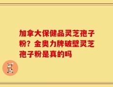 加拿大保健品灵芝孢子粉？金奥力牌破壁灵芝孢子粉是真的吗