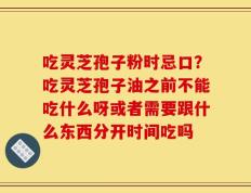 吃灵芝孢子粉时忌口？吃灵芝孢子油之前不能吃什么呀或者需要跟什么东西分开时间吃吗