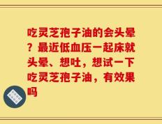 吃灵芝孢子油的会头晕？最近低血压一起床就头晕、想吐，想试一下吃灵芝孢子油，有效果吗