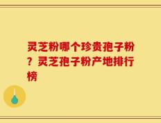 灵芝粉哪个珍贵孢子粉？灵芝孢子粉产地排行榜