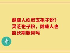 健康人吃灵芝孢子粉？灵芝孢子粉，健康人也能长期服用吗