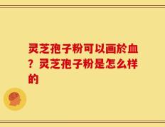 灵芝孢子粉可以画於血？灵芝孢子粉是怎么样的