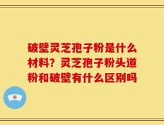 破壁灵芝孢子粉是什么材料？灵芝孢子粉头道粉和破壁有什么区别吗