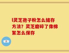 l灵芝孢子粉怎么储存方法？灵芝磨碎了像棉絮怎么保存