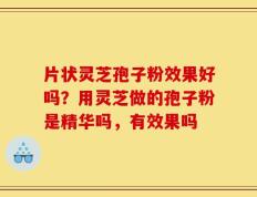 片状灵芝孢子粉效果好吗？用灵芝做的孢子粉是精华吗，有效果吗