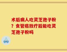 术后病人吃灵芝孢子粉？食管癌放疗后能吃灵芝孢子粉吗