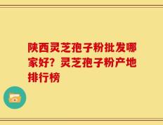 陕西灵芝孢子粉批发哪家好？灵芝孢子粉产地排行榜