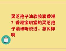 灵芝孢子油软胶囊香港？香港宝明堂的灵芝孢子油谁听说过，怎么样啊