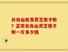 长白山批发灵芝孢子粉？正宗长白山灵芝孢子粉一斤多少钱