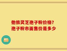 他侬灵芝孢子粉价格？孢子粉市面售价是多少