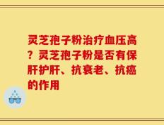灵芝孢子粉治疗血压高？灵芝孢子粉是否有保肝护肝、抗衰老、抗癌的作用