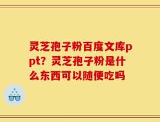 灵芝孢子粉百度文库ppt？灵芝孢子粉是什么东西可以随便吃吗