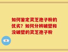 如何鉴定灵芝孢子粉的优劣？如何分辨破壁和没破壁的灵芝孢子粉