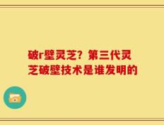 破r壁灵芝？第三代灵芝破壁技术是谁发明的