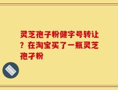 灵芝孢子粉健字号转让？在淘宝买了一瓶灵芝孢孑粉