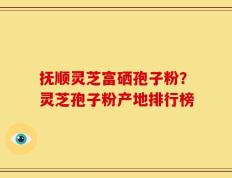 抚顺灵芝富硒孢子粉？灵芝孢子粉产地排行榜