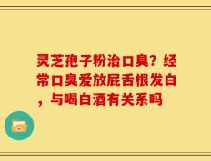 灵芝孢子粉治口臭？经常口臭爱放屁舌根发白，与喝白酒有关系吗