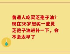 普通人吃灵芝孢子油？现在36岁想买一些灵芝孢子油进补一下，会不会太早了
