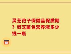 灵芝孢子保健品保质期？灵芝菌包营养液多少钱一瓶
