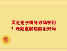 灵芝孢子粉导致肠梗阻？晚期直肠癌能治好吗