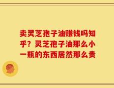 卖灵芝孢子油赚钱吗知乎？灵芝孢子油那么小一瓶的东西居然那么贵