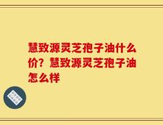 慧致源灵芝孢子油什么价？慧致源灵芝孢子油怎么样