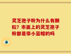 灵芝孢子粉为什么有颗粒？市面上的灵芝孢子粉都是带小蓝帽的吗
