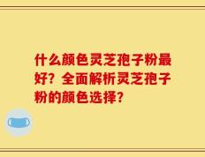 什么颜色灵芝孢子粉最好？全面解析灵芝孢子粉的颜色选择？