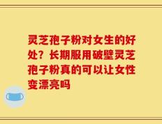 灵芝孢子粉对女生的好处？长期服用破壁灵芝孢子粉真的可以让女性变漂亮吗