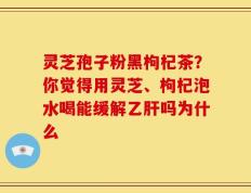 灵芝孢子粉黑枸杞茶？你觉得用灵芝、枸杞泡水喝能缓解乙肝吗为什么