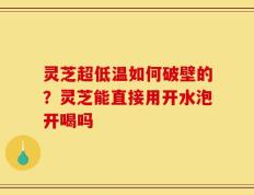 灵芝超低温如何破壁的？灵芝能直接用开水泡开喝吗