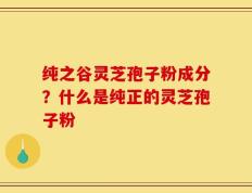 纯之谷灵芝孢子粉成分？什么是纯正的灵芝孢子粉