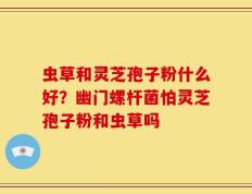 虫草和灵芝孢子粉什么好？幽门螺杆菌怕灵芝孢子粉和虫草吗