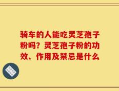 骑车的人能吃灵芝孢子粉吗？灵芝孢子粉的功效、作用及禁忌是什么