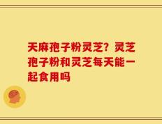 天麻孢子粉灵芝？灵芝孢子粉和灵芝每天能一起食用吗