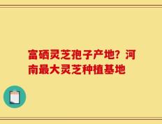 富硒灵芝孢子产地？河南最大灵芝种植基地