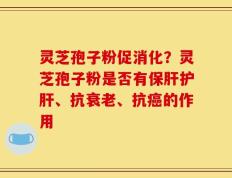 灵芝孢子粉促消化？灵芝孢子粉是否有保肝护肝、抗衰老、抗癌的作用