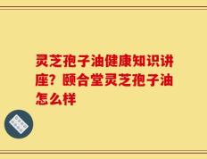 灵芝孢子油健康知识讲座？颐合堂灵芝孢子油怎么样