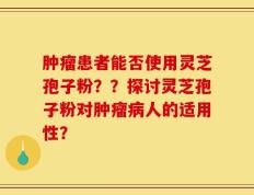 肿瘤患者能否使用灵芝孢子粉？？探讨灵芝孢子粉对肿瘤病人的适用性？