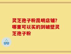 灵芝孢子粉昆明店铺？哪里可以买的到破壁灵芝孢子粉