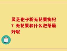 灵芝孢子粉无花果枸杞？无花果和什么泡茶最好呢