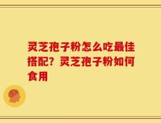 灵芝孢子粉怎么吃最佳搭配？灵芝孢子粉如何食用