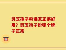 灵芝孢子粉谁家正宗好用？灵芝孢子粉哪个牌子正宗