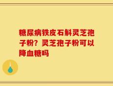 糖尿病铁皮石斛灵芝孢子粉？灵芝孢子粉可以降血糖吗