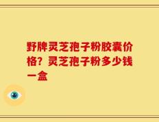 野牌灵芝孢子粉胶囊价格？灵芝孢子粉多少钱一盒