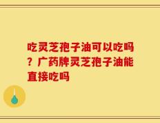 吃灵芝孢子油可以吃吗？广药牌灵芝孢子油能直接吃吗