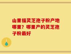 山里福灵芝孢子粉产地哪里？哪里产的灵芝孢子粉最好