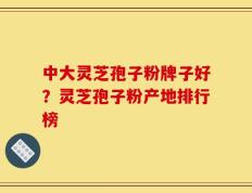中大灵芝孢子粉牌子好？灵芝孢子粉产地排行榜