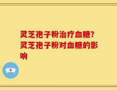 灵芝孢子粉治疗血糖？灵芝孢子粉对血糖的影响