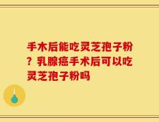 手木后能吃灵芝孢子粉？乳腺癌手术后可以吃灵芝孢子粉吗